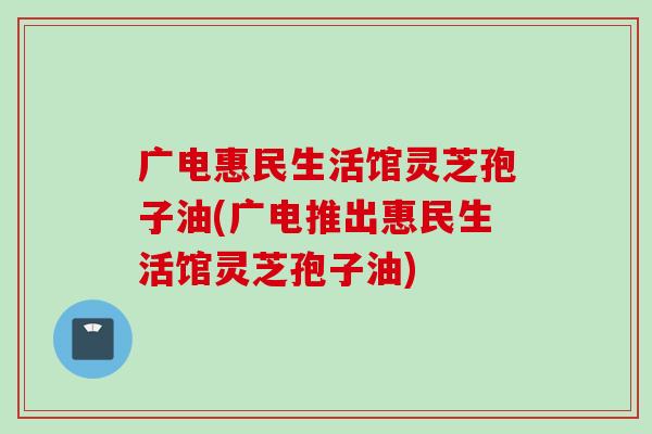 广电惠民生活馆灵芝孢子油(广电推出惠民生活馆灵芝孢子油) 广电惠民生活馆灵芝孢子油(广电推出惠民生活馆灵芝孢子油)