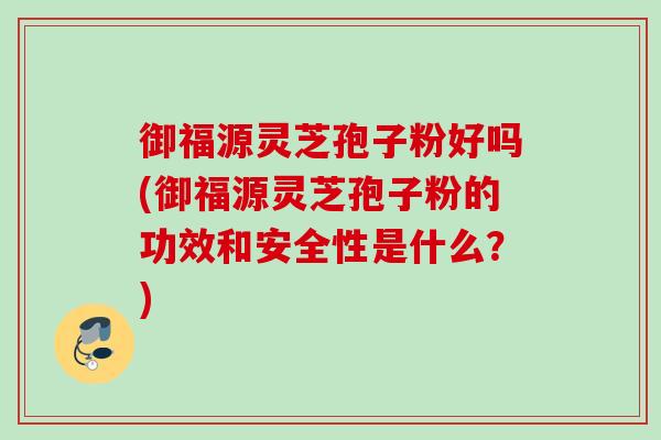 御福源灵芝孢子粉好吗(御福源灵芝孢子粉的功效和安全性是什么？)