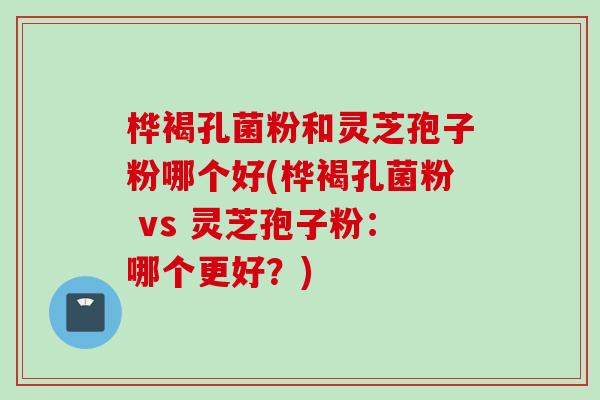 桦褐孔菌粉和灵芝孢子粉哪个好(桦褐孔菌粉 vs 灵芝孢子粉：哪个更好？)