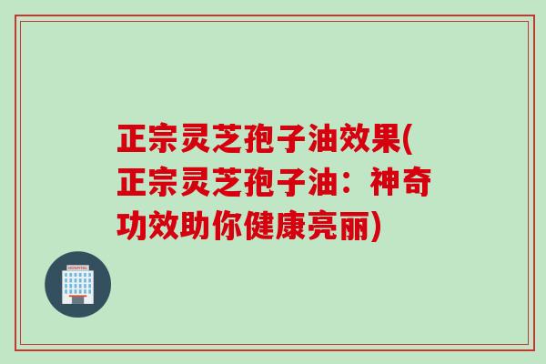 正宗灵芝孢子油效果(正宗灵芝孢子油：神奇功效助你健康亮丽)