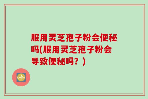 服用灵芝孢子粉会便秘吗(服用灵芝孢子粉会导致便秘吗？)