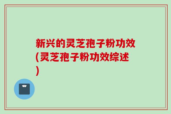 新兴的灵芝孢子粉功效(灵芝孢子粉功效综述)