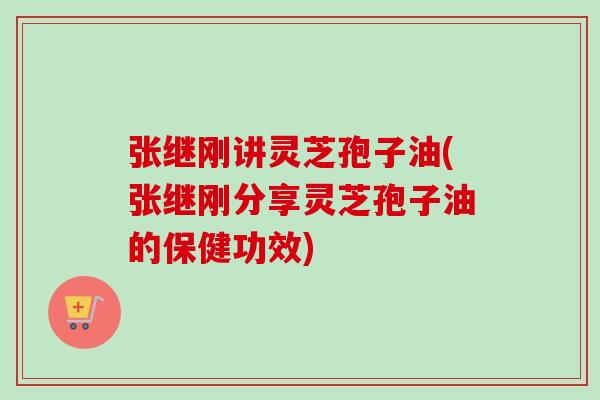 张继刚讲灵芝孢子油(张继刚分享灵芝孢子油的保健功效)