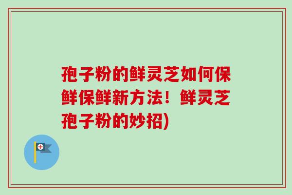 孢子粉的鲜灵芝如何保鲜保鲜新方法！鲜灵芝孢子粉的妙招)