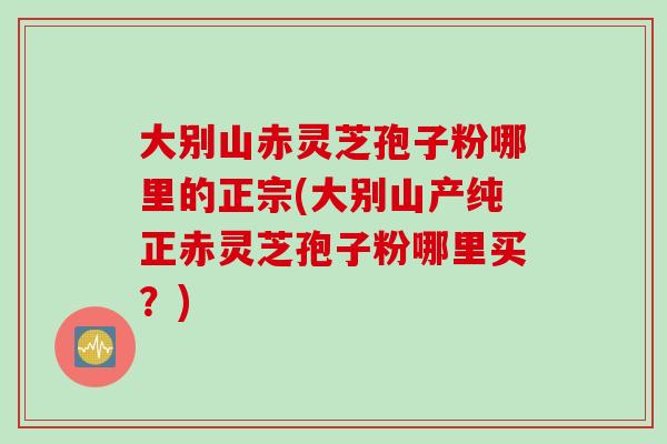 大别山赤灵芝孢子粉哪里的正宗(大别山产纯正赤灵芝孢子粉哪里买？)