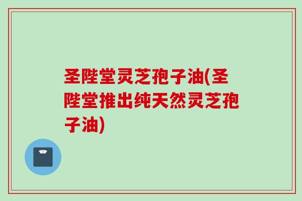圣陛堂灵芝孢子油(圣陛堂推出纯天然灵芝孢子油)