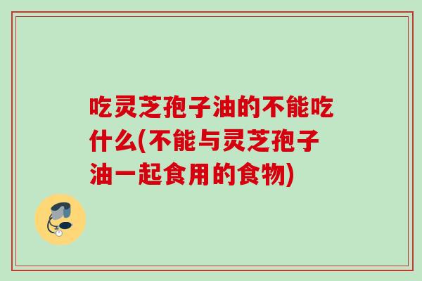 吃灵芝孢子油的不能吃什么(不能与灵芝孢子油一起食用的食物)