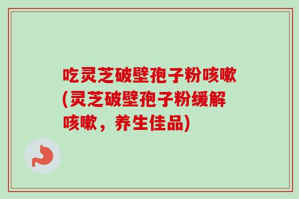 吃灵芝破壁孢子粉咳嗽(灵芝破壁孢子粉缓解咳嗽，养生佳品)