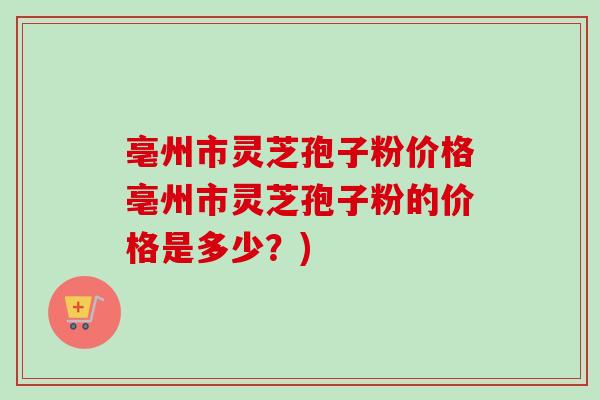 亳州市灵芝孢子粉价格亳州市灵芝孢子粉的价格是多少？)