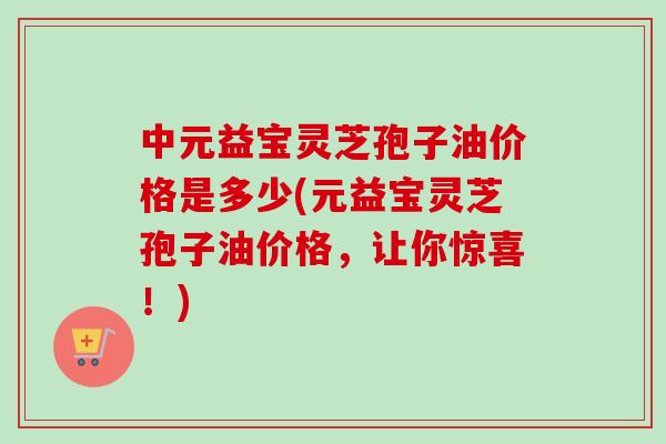 中元益宝灵芝孢子油价格是多少(元益宝灵芝孢子油价格，让你惊喜！)