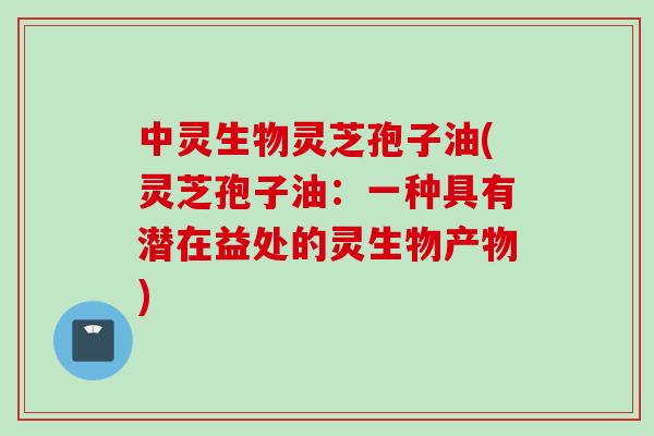 中灵生物灵芝孢子油(灵芝孢子油：一种具有潜在益处的灵生物产物)