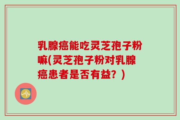 乳腺癌能吃灵芝孢子粉嘛(灵芝孢子粉对乳腺癌患者是否有益？)