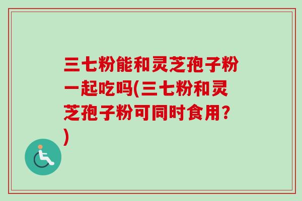 三七粉能和灵芝孢子粉一起吃吗(三七粉和灵芝孢子粉可同时食用？)