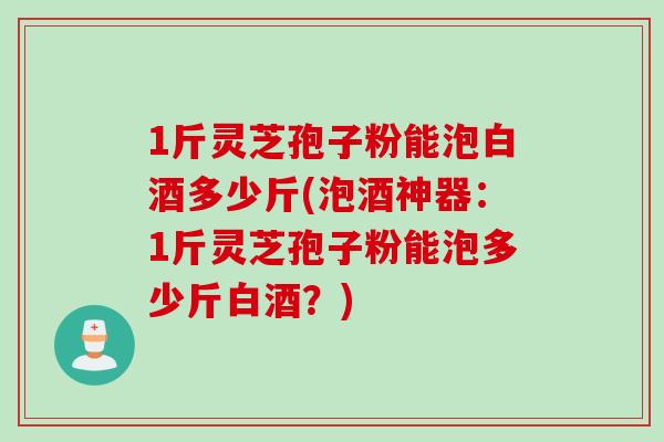 1斤灵芝孢子粉能泡白酒多少斤(泡酒神器：1斤灵芝孢子粉能泡多少斤白酒？)