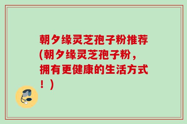 朝夕缘灵芝孢子粉推荐(朝夕缘灵芝孢子粉，拥有更健康的生活方式！)