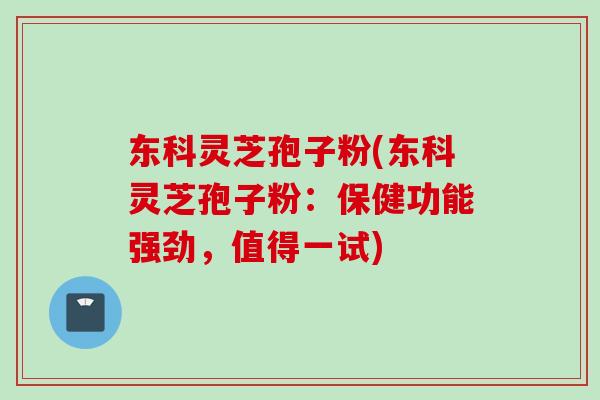 东科灵芝孢子粉(东科灵芝孢子粉：保健功能强劲，值得一试)