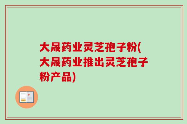 大晟药业灵芝孢子粉(大晟药业推出灵芝孢子粉产品)
