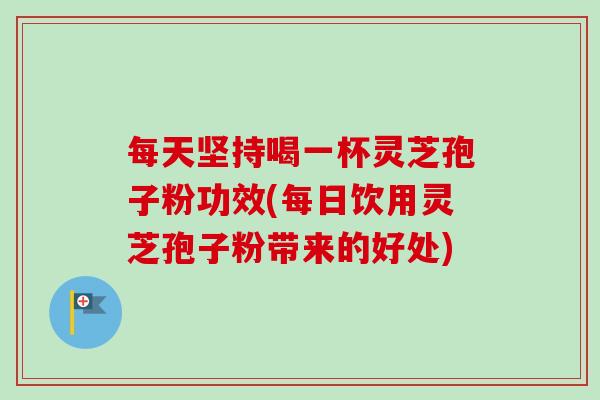 每天坚持喝一杯灵芝孢子粉功效(每日饮用灵芝孢子粉带来的好处)