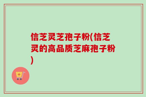信芝灵芝孢子粉(信芝灵的高品质芝麻孢子粉)