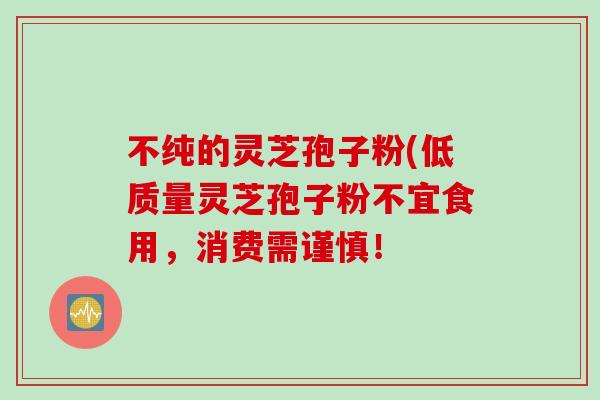 不纯的灵芝孢子粉(低质量灵芝孢子粉不宜食用，消费需谨慎！
