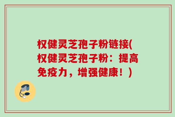 权健灵芝孢子粉链接(权健灵芝孢子粉：提高免疫力，增强健康！)