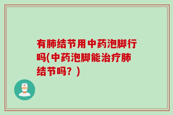 有肺结节用中药泡脚行吗(中药泡脚能治疗肺结节吗？)
