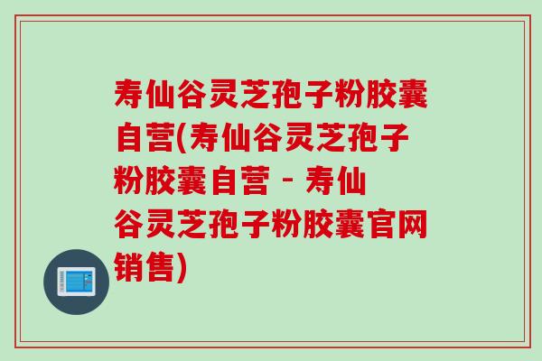 寿仙谷灵芝孢子粉胶囊自营(寿仙谷灵芝孢子粉胶囊自营 - 寿仙谷灵芝孢子粉胶囊官网销售)