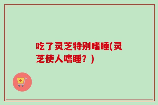 吃了灵芝特别嗜睡(灵芝使人嗜睡？)