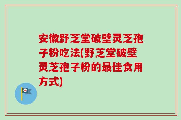 安徽野芝堂破壁灵芝孢子粉吃法(野芝堂破壁灵芝孢子粉的最佳食用方式)