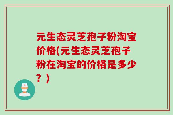 元生态灵芝孢子粉淘宝价格(元生态灵芝孢子粉在淘宝的价格是多少？)