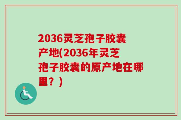 2036灵芝孢子胶囊产地(2036年灵芝孢子胶囊的原产地在哪里？)