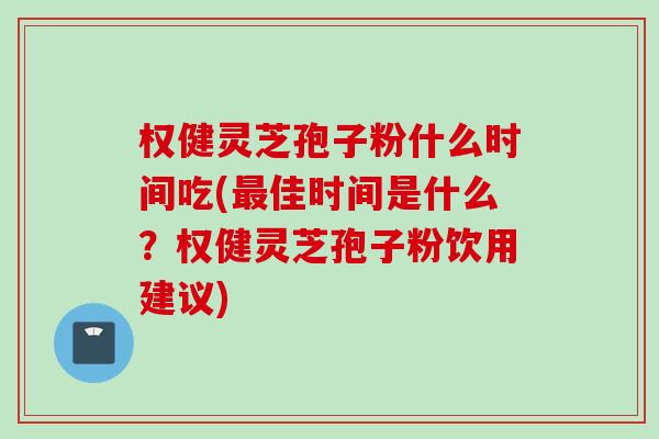 权健灵芝孢子粉什么时间吃(最佳时间是什么？权健灵芝孢子粉饮用建议)