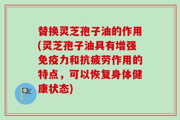 替换灵芝孢子油的作用(灵芝孢子油具有增强免疫力和抗疲劳作用的特点，可以恢复身体健康状态)