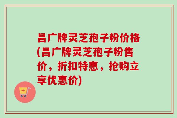 昌广牌灵芝孢子粉价格(昌广牌灵芝孢子粉售价，折扣特惠，抢购立享优惠价)