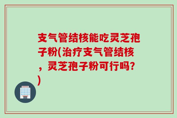 支气管结核能吃灵芝孢子粉(治疗支气管结核，灵芝孢子粉可行吗？)