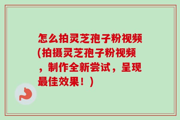 怎么拍灵芝孢子粉视频(拍摄灵芝孢子粉视频，制作全新尝试，呈现最佳效果！)