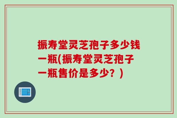 振寿堂灵芝孢子多少钱一瓶(振寿堂灵芝孢子一瓶售价是多少？)