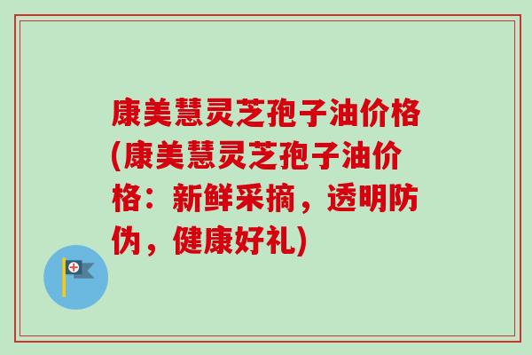 康美慧灵芝孢子油价格(康美慧灵芝孢子油价格：新鲜采摘，透明防伪，健康好礼)
