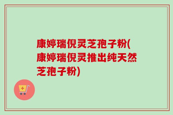 康婷瑞倪灵芝孢子粉(康婷瑞倪灵推出纯天然芝孢子粉)