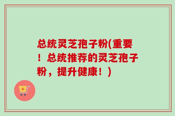 总统灵芝孢子粉(重要！总统推荐的灵芝孢子粉，提升健康！)