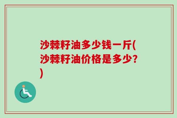 沙棘籽油多少钱一斤(沙棘籽油价格是多少？)