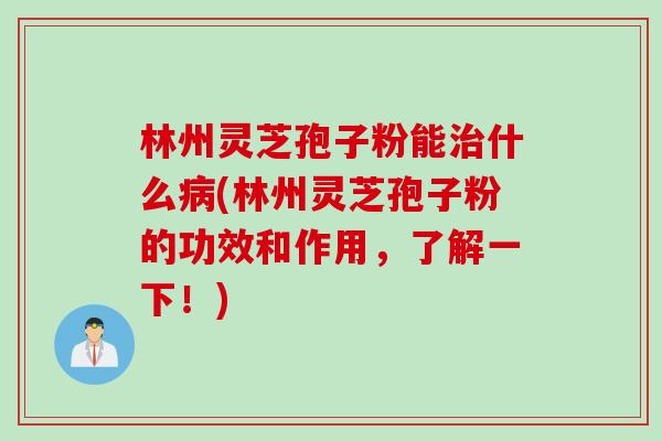 林州灵芝孢子粉能治什么病(林州灵芝孢子粉的功效和作用，了解一下！)