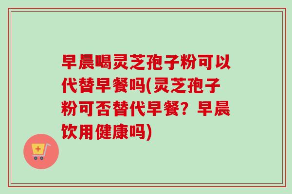 早晨喝灵芝孢子粉可以代替早餐吗(灵芝孢子粉可否替代早餐？早晨饮用健康吗)