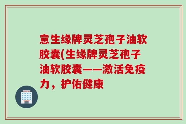 意生缘牌灵芝孢子油软胶囊(生缘牌灵芝孢子油软胶囊——激活免疫力，护佑健康