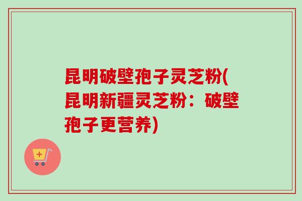 昆明破壁孢子灵芝粉(昆明新疆灵芝粉：破壁孢子更营养)