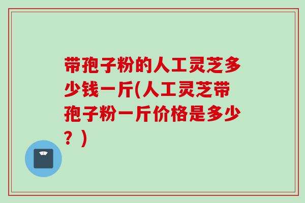 带孢子粉的人工灵芝多少钱一斤(人工灵芝带孢子粉一斤价格是多少？)