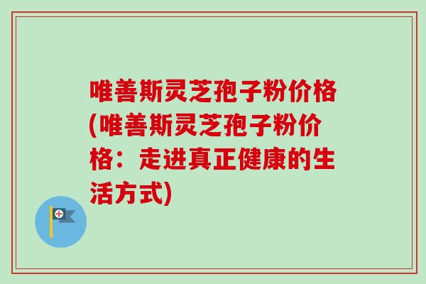 唯善斯灵芝孢子粉价格(唯善斯灵芝孢子粉价格：走进真正健康的生活方式)