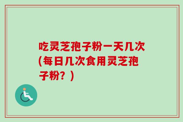 吃灵芝孢子粉一天几次(每日几次食用灵芝孢子粉？)