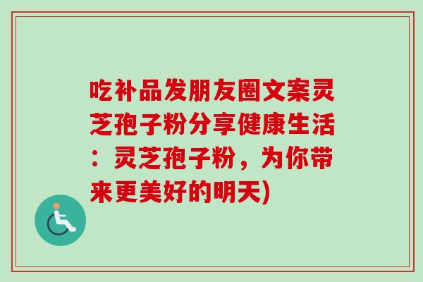 吃补品发朋友圈文案灵芝孢子粉分享健康生活:灵芝孢子粉,为你带来更美好的明天) 吃补品发朋友圈文案灵芝孢子粉分享健康生活:灵芝孢子粉,为你带来更美好的明天)