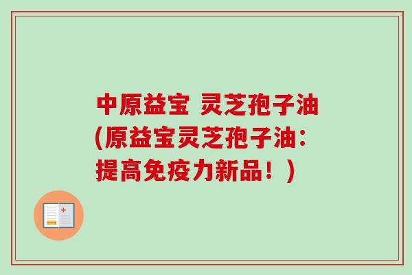 中原益宝 灵芝孢子油(原益宝灵芝孢子油：提高免疫力新品！)